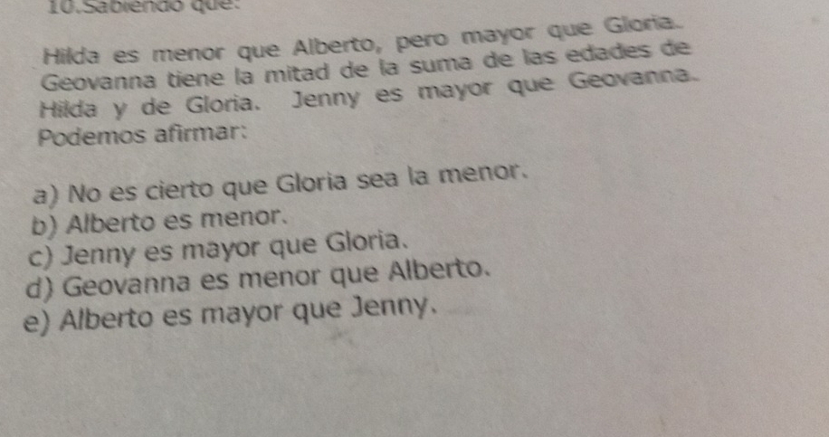 Sabiendó que:
Hilda es menor que Alberto, pero mayor que Gloria.
Geovanna tiene la mitad de la suma de las edades de
Hilda y de Gloria. Jenny es mayor que Geovanna.
Podemos afirmar:
a) No es cierto que Gloria sea la menor.
b) Alberto es menor.
c) Jenny es mayor que Gloria.
d) Geovanna es menor que Alberto.
e) Alberto es mayor que Jenny.