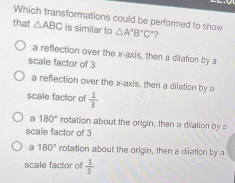 Which transformations could be performed to show
that △ ABC is similar to △ A''B''C' ?
a reflection over the x-axis, then a dilation by a
scale factor of 3
a reflection over the x-axis, then a dilation by a
scale factor of  1/3 
a 180° rotation about the origin, then a dilation by a
scale factor of 3
a 180° rotation about the origin, then a dilation by a
scale factor of  1/3 