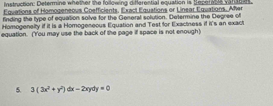 Instruction: Determine whether the following differential equation is Seperable variables. 
Equations of Homogeneous Coefficients, Exact Equations or Linear Equations. After 
finding the type of equation solve for the General solution. Determine the Degree of 
Homogeneity if it is a Homogeneous Equation and Test for Exactness if it's an exact 
equation. (You may use the back of the page if space is not enough) 
5. 3(3x^2+y^2)dx-2xydy=0