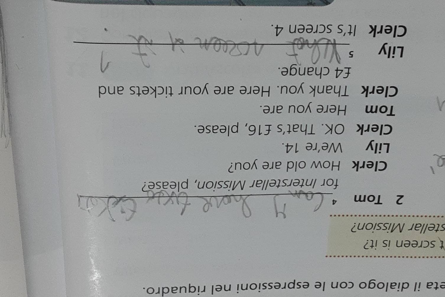 eta il dialogo con le espressioni nel riquadro. 
_ 
t screen is it? 
stellar Mission? 
_ 
2 Tom 4_ 
for Interstellar Mission, please? 
Clerk How old are you? 
Lily We're 14. 
Clerk OK. That's £16, please. 
Tom Here you are. 
Clerk Thank you. Here are your tickets and
£4 change. 
Lily s_ 
Clerk It's screen 4.