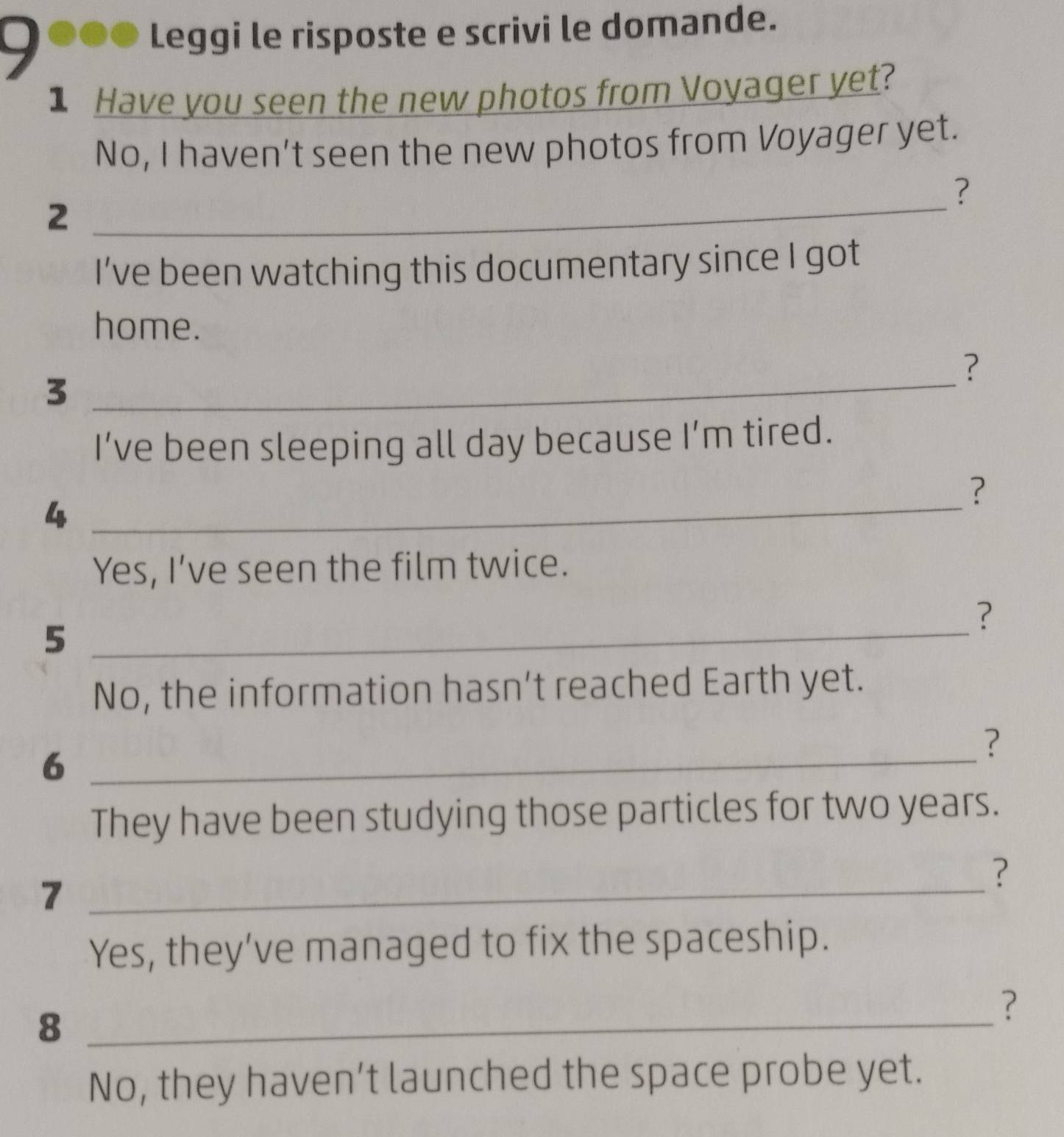 Leggi le risposte e scrivi le domande. 
1 Have you seen the new photos from Voyager yet? 
No, I haven't seen the new photos from Voyager yet. 
? 
2 
_ 
I’ve been watching this documentary since I got 
home. 
_ 
? 
3 
I’ve been sleeping all day because I’m tired. 
? 
_4 
Yes, I’ve seen the film twice. 
? 
_5 
No, the information hasn’t reached Earth yet. 
? 
_6 
They have been studying those particles for two years. 
? 
_7 
Yes, they’ve managed to fix the spaceship. 
_8 
? 
No, they haven’t launched the space probe yet.