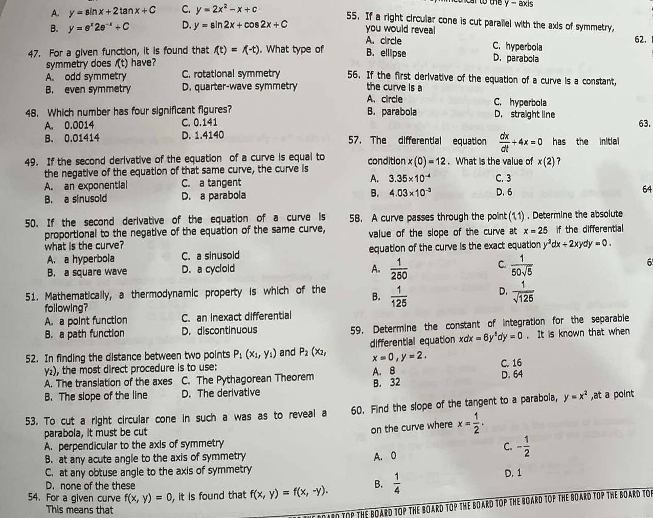 to the y - axis
A. y=sin x+2tan x+C C. y=2x^2-x+c
55. If a right circular cone is cut parallel with the axis of symmetry,
B. y=e^x2e^(-x)+C D. y=sin 2x+cos 2x+C
you would reveal 62.
A. circle C. hyperbola
47. For a given function, it is found that f(t)=f(-t). What type of B. elllpse D. parabola
symmetry does f(t) have?
A. odd symmetry C. rotational symmetry
56. If the first derivative of the equation of a curve is a constant,
B. even symmetry D. quarter-wave symmetry the curve is a
A. circle C. hyperbola
48. Which number has four significant figures? B. parabola D. straight line
A. 0.0014 C. 0.141 63.
B. 0.01414 D. 1.4140 57. The differential equation  dx/dt +4x=0 has the Initial
49. If the second derivative of the equation of a curve is equal to condition x(0)=12. What is the value of x(2) ?
the negative of the equation of that same curve, the curve is C. 3
A.
A. an exponential C. a tangent 3.35* 10^(-4)
B. a sinusold D. a parabola B. 4.03* 10^(-3) D.6 64
50. If the second derivative of the equation of a curve is 58. A curve passes through the point (1,1) . Determine the absolute
proportional to the negative of the equation of the same curve, value of the slope of the curve at x=25 If the differential
what is the curve? y^2dx+2xydy=0.
A. a hyperbola C. a sinusold equation of the curve is the exact equation
C.
B. a square wave D. a cyclold A.  1/250   1/50sqrt(5) 
6
D.
51. Mathematically, a thermodynamic property is which of the B.  1/125   1/sqrt(125) 
following?
A. a point function C. an inexact differential
B. a path function D. discontinuous
59. Determine the constant of integration for the separable
52. In finding the distance between two points P_1(x_1,y_1) and P_2(x_2, differential equation xdx=6y^6dy=0. It is known that when
x=0,y=2.
y₂), the most direct procedure is to use:
C. 16
A. The transiation of the axes C. The Pythagorean Theorem A. 8
B. The slope of the line D. The derivative B. 32 D. 64
53. To cut a right circular cone in such a was as to reveal a 60. Find the slope of the tangent to a parabola, y=x^2 ,at a point
parabola, it must be cut
on the curve where x= 1/2 .
A. perpendicular to the axis of symmetry
B. at any acute angle to the axis of symmetry A. 0
C. - 1/2 
C. at any obtuse angle to the axis of symmetry
D. none of the these
54. For a given curve f(x,y)=0 , it is found that f(x,y)=f(x,-y).
B.  1/4 
D. 1
This means that
DOARD TOP THE BOARD TOP THE BOARD TOP THE BOARD TOP THE BOARD TOP THE BOARD TOP THE BOARD TO