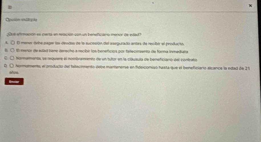 =
Opcion métiple
gre efrmación es carta en relación con un beneficiario menor de edad?
a E mene debe pagar las deedas de la sucesión del asegurada antes de recibir el producto.
E menor de edad tine darecho a recibir los beneficios por fallecimiento de forma inmediata
Nommalmenta, se requiere el nombramento de un tutor en la cláusula de beneficianio del contrato
D. O. Nornatmenta, el prodacto del fallecimiento debe mantenerse en fidoicomiso hasta que el beneficiario alcance la edad de 21
años
Enver