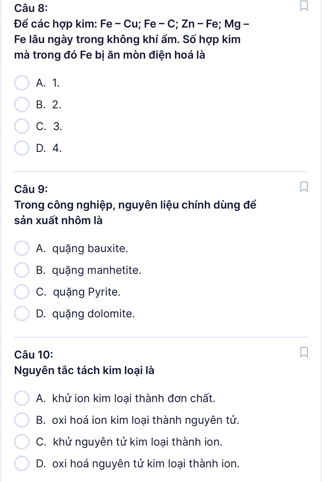 Để các hợp kim: Fe - Cu; Fe - C; Zn - Fe; Mg -
Fe lâu ngày trong không khí ẩm. Số hợp kim
mà trong đó Fe bị ăn mòn điện hoá là
A. 1.
B. 2.
C. 3.
D. 4.
Câu 9:
Trong công nghiệp, nguyên liệu chính dùng để
sản xuất nhôm là
A. quặng bauxite.
B. quặng manhetite.
C. quặng Pyrite.
D. quặng dolomite.
Câu 10:
Nguyên tắc tách kim loại là
A. khử ion kim loại thành đơn chất.
B. oxi hoá ion kim loại thành nguyên tử.
C. khử nguyên tử kim loại thành ion.
D. oxi hoá nguyên tử kim loại thành ion.