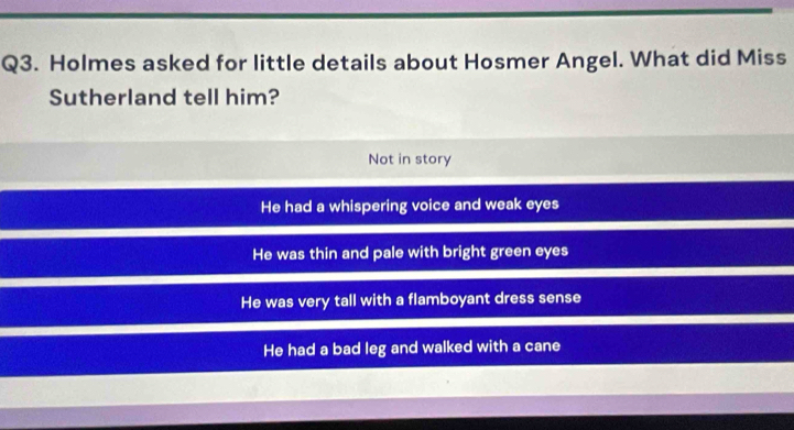 Holmes asked for little details about Hosmer Angel. What did Miss
Sutherland tell him?
Not in story
He had a whispering voice and weak eyes
He was thin and pale with bright green eyes
He was very tall with a flamboyant dress sense
He had a bad leg and walked with a cane