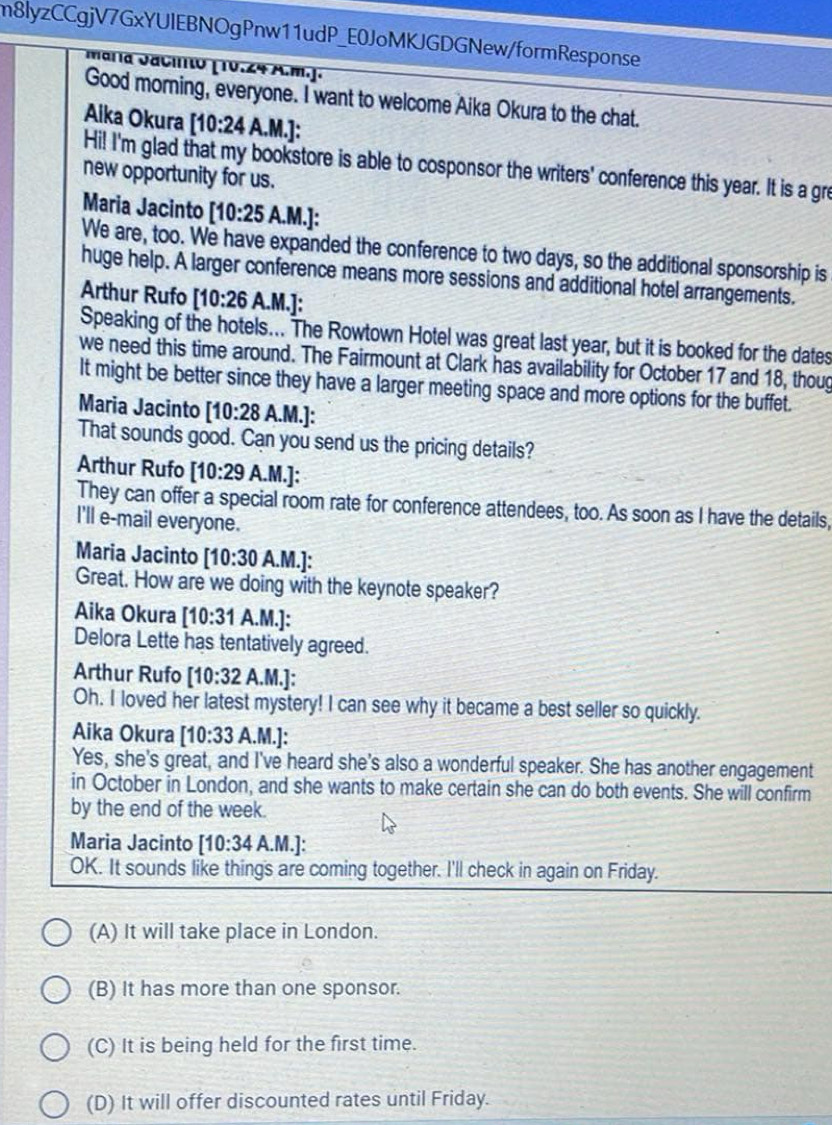 m8lyzCCgjV7GxYUlEBNOgPnw11udP_E0JoMKJGDGNew/formResponse
María Jacínto (10.24 A.m.].
Good morning, everyone. I want to welcome Aika Okura to the chat.
Aika Okura [10:24 A..M.J:
Hi! I'm glad that my bookstore is able to cosponsor the writers' conference this year. It is a gre
new opportunity for us.
Maria Jacinto [10:25A.M.]:
We are, too. We have expanded the conference to two days, so the additional sponsorship is
huge help. A larger conference means more sessions and additional hotel arrangements.
Arthur Rufo [10:26 A.M.]:
Speaking of the hotels... The Rowtown Hotel was great last year, but it is booked for the dates
we need this time around. The Fairmount at Clark has availability for October 17 and 18, thoug
It might be better since they have a larger meeting space and more options for the buffet.
Maria Jacinto [10:28A.M.]:
That sounds good. Can you send us the pricing details?
Arthur Rufo [10:29 A.M..
They can offer a special room rate for conference attendees, too. As soon as I have the details,
I'll e-mail everyone.
Maria Jacinto [10:30 A.M.]:
Great. How are we doing with the keynote speaker?
Aika Okura [10:31A.M.]
Delora Lette has tentatively agreed.
Arthur Rufo [10:32 A.M. 1:
Oh. I loved her latest mystery! I can see why it became a best seller so quickly.
Aika Okura [10:33A.M.]:
Yes, she's great, and I've heard she's also a wonderful speaker. She has another engagement
in October in London, and she wants to make certain she can do both events. She will confirm
by the end of the week.
Maria Jacinto [10:34A.M.]:
OK. It sounds like things are coming together. I'll check in again on Friday.
(A) It will take place in London.
(B) It has more than one sponsor.
(C) It is being held for the first time.
(D) It will offer discounted rates until Friday.