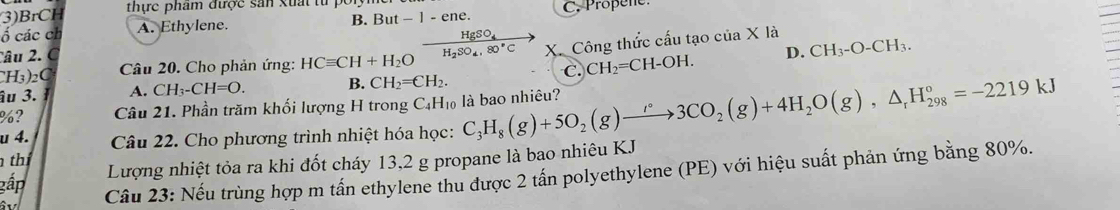 (3)BrCH thực phẩm được sản xuất tử
ố các ch A. Ethylene. B. But - 1 - ene. C. Propene
Câu 2. C HgSO_4
âu 3. A. CH_3-CH=O. B. CH_2=CH_2. X. Công thức cấu tạo của X là
H_3)_2C Câu 20. Cho phản ứng: HCequiv CH+H_2O H_2SO_4, 80°C CH_2=CH-OH. D. CH_3-O-CH_3. 
C.
%? Câu 21. Phần trăm khối lượng H trong C₄H₁ là bao nhiêu?
u 4. Câu 22. Cho phương trình nhiệt hóa học: C_3H_8(g)+5O_2(g)to 3CO_2(g)+4H_2O(g),△ _rH_(298)°=-2219kJ
th
gấp Lượng nhiệt tỏa ra khi đốt cháy 13, 2 g propane là bao nhiêu KJ
Câu 23: Nếu trùng hợp m tấn ethylene thu được 2 tấn polyethylene (PE) với hiệu suất phản ứng bằng 80%.