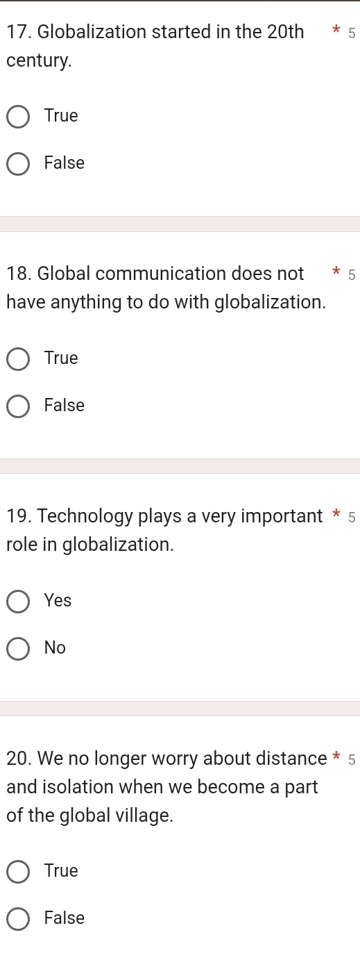 Globalization started in the 20th * 5
century.
True
False
18. Global communication does not * 5
have anything to do with globalization.
True
False
19. Technology plays a very important * 5
role in globalization.
Yes
No
20. We no longer worry about distance * 5
and isolation when we become a part
of the global village.
True
False