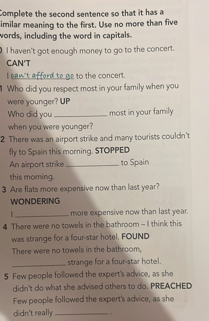 Complete the second sentence so that it has a 
similar meaning to the first. Use no more than five 
words, including the word in capitals. 
I haven’t got enough money to go to the concert. 
CAN’T 
_to the concert. 
1 Who did you respect most in your family when you 
were younger? UP 
Who did you _most in your family 
when you were younger? 
2 There was an airport strike and many tourists couldn’t 
fly to Spain this morning. STOPPED 
An airport strike _to Spain 
this morning. 
3 Are flats more expensive now than last year? 
WONDERING 
_more expensive now than last year. 
4 There were no towels in the bathroom - I think this 
was strange for a four-star hotel. FOUND 
There were no towels in the bathroom, 
_strange for a four-star hotel. 
5 Few people followed the expert's advice, as she 
didn’t do what she advised others to do. PREACHED 
Few people followed the expert's advice, as she 
didn’t really_