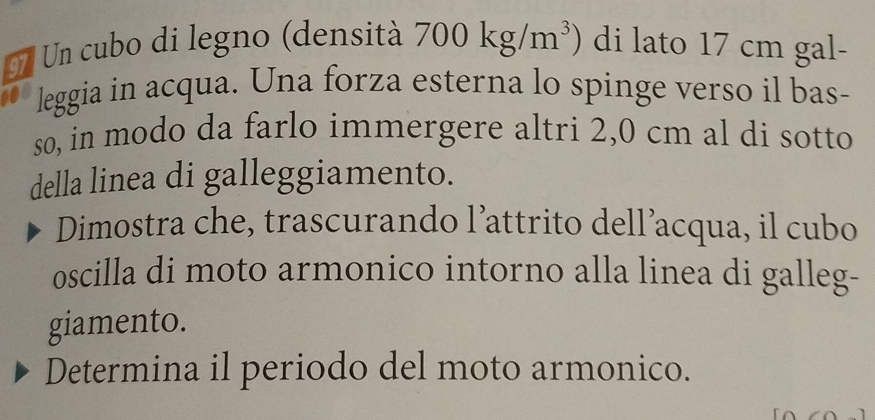 Un cubo di legno (densità 700kg/m^3). di lato 17 cm gal- 
leggia in acqua. Una forza esterna lo spinge verso il bas- 
so, in modo da farlo immergere altri 2,0 cm al di sotto 
della linea di galleggiamento. 
Dimostra che, trascurando l’attrito dell’acqua, il cubo 
oscilla di moto armonico intorno alla linea di galleg- 
giamento. 
Determina il periodo del moto armonico.