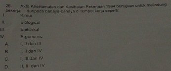 Akta Keselamatan dan Kesihatan Pekerjaan 1994 bertujuan untuk melindungi
pekerja daripada bahaya-bahaya di tempal keŋja seperti 
L Kimia
11. Biological
I1 . Elektrikal
IV. Ergonamic
A. I, II dan III
B. I, II dan IV
C. I. III dan IV
D. II, III dan IV