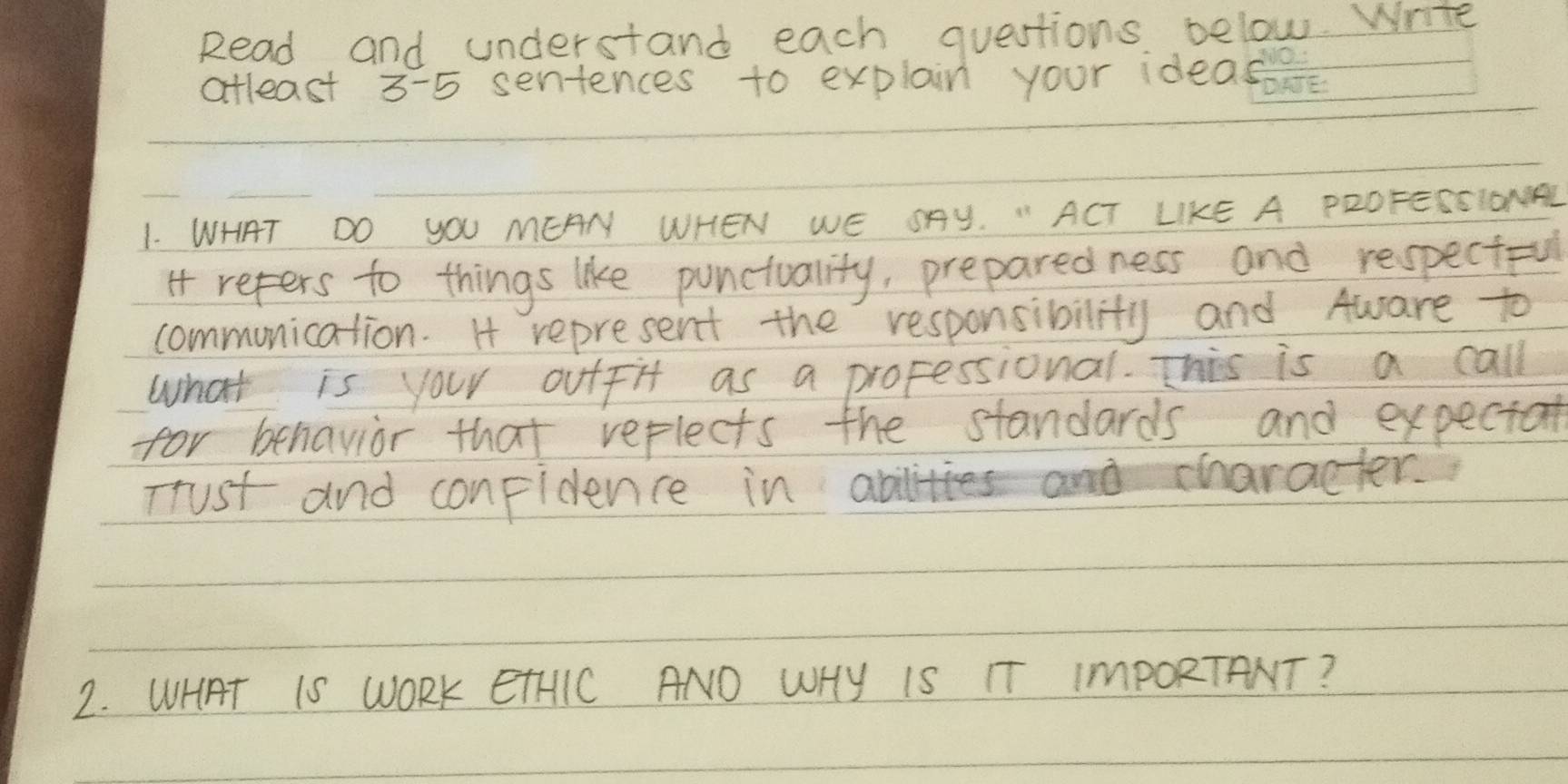 Read and understand each questions below. Write 
atleast 3-5 sentences to explain your ideas 
1. WHAT DO YOU MEAN WHEN WE SAY. "ACT LIKE A PROFESSIONDAL 
it refers to things like punctuality, preparedness and respectful 
communication. H represent the responsibility and Aware to 
what is your outfit as a professional. This is a call 
for behavior that reflects the standards and expectat 
Trust and conpidence in at a character. 
2. WHAT IS WORK ETHIC ANO WHy IS TT ImPORTANT?