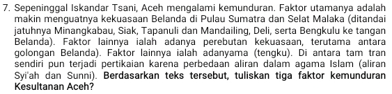 Sepeninggal Iskandar Tsani, Aceh mengalami kemunduran. Faktor utamanya adalah 
makin menguatnya kekuasaan Belanda di Pulau Sumatra dan Selat Malaka (ditandai 
jatuhnya Minangkabau, Siak, Tapanuli dan Mandailing, Deli, serta Bengkulu ke tangan 
Belanda). Faktor lainnya ialah adanya perebutan kekuasaan, terutama antara 
golongan Belanda). Faktor lainnya ialah adanyama (tengku). Di antara tam tran 
sendiri pun terjadi pertikaian karena perbedaan aliran dalam agama Islam (aliran 
Syi'ah dan Sunni). Berdasarkan teks tersebut, tuliskan tiga faktor kemunduran 
Kesultanan Aceh?