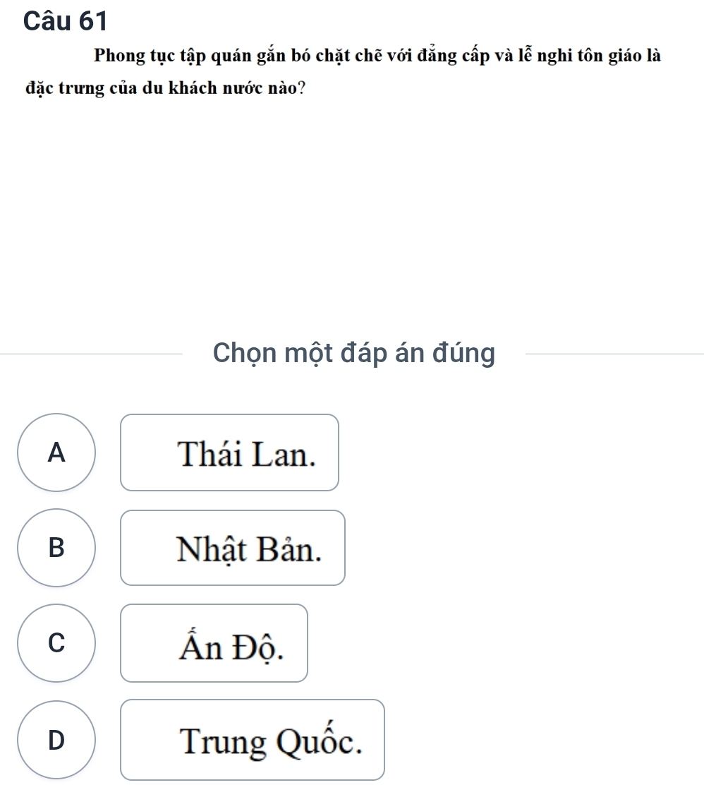 Phong tục tập quán gắn bó chặt chẽ với đẳng cấp và lễ nghi tôn giáo là
đặc trưng của du khách nước nào?
Chọn một đáp án đúng
A Thái Lan.
B Nhật Bản.
C Ấn Độ.
D
Trung Quốc.