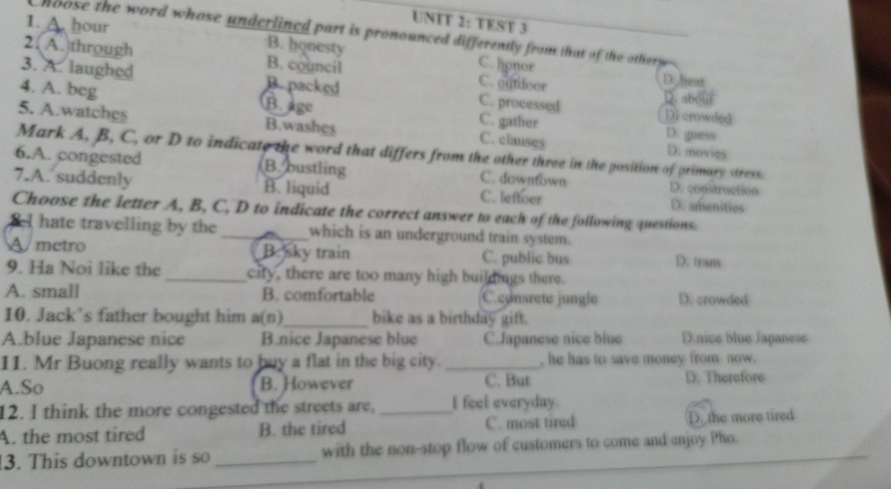 UNFT 2: TEST 3
hoose the word whose underlined part is pronounced differently from that of the otherse 
1. A. hour B. honesty C. honor
2. A. through B. council C. outdoor
D. heat
3. A. laughed B. packed C. processed
B. age
D. about
4. A. beg C. gather D. guess
D crowded
5. A.watches B.washes C. clauses D. movies
Mark A, B, C, or D to indicate the word that differs from the other three in the position of primary stress.
6.A. congested B. bustling C. downtown
D. construction
7.A. suddenly B. liquid C. leftoer D. amenities
Choose the letter A, B, C, D to indicate the correct answer to each of the following questions.
2I hate travelling by the _which is an underground train system.
A metro B. sky train C. public bus D. tram
9. Ha Noi like the_ city, there are too many high buildings there.
A. small B. comfortable C.consrete jungle D. crowded
10. Jack’s father bought him a(n)_ bike as a birthday gift.
A.blue Japanese nice B.nice Japanese blue C.Japanese nice blue D.nice blue Japanese
11. Mr Buong really wants to buy a flat in the big city._ , he has to save money from now.
A.So B. However C. But D. Therefore
12. I think the more congested the streets are,_
I feel everyday.
A. the most tired B. the tired C. most tired D. the more tired
3. This downtown is so _with the non-stop flow of customers to come and enjoy Pho.