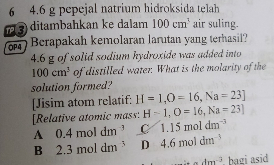 6 4.6 g pepejal natrium hidroksida telah
ア3 ditambahkan ke dalam 100cm^3 air suling.
Berapakah kemolaran larutan yang terhasil?
4.6 g of solid sodium hydroxide was added into
100cm^3 of distilled water. What is the molarity of the
solution formed?
[Jisim atom relatif: H=1, O=16, Na=23]
[Relative atomic mass: H=1,O=16, Na=23]
A 0.4moldm^(-3) C 1.15moldm^(-3)
B 2.3moldm^(-3) D 4.6moldm^(-3)
dm^(-3) , bagi asid