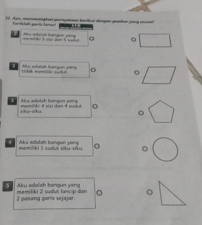 Ayo, memasangkan pernyataan berikut dengan gambar yang sesuai! 
Tariklah garis lurus! 
1 Aku adalah bangun yang 
memiliki 5 sisi dan 5 sudut. 
。 
2 Aku adalah bangun yang 。 
tidak memiliki sudut. 
3 Aku adalah bangun yang 
memiliki 4 sisi dan 4 sudut 
siku-siku.
4 Aku adalah bangun yang 
memiliki 1 sudut siku-siku.
5 Aku adalah bangun yang 
memiliki 2 sudut lancip dan
2 pasang garis sejajar.