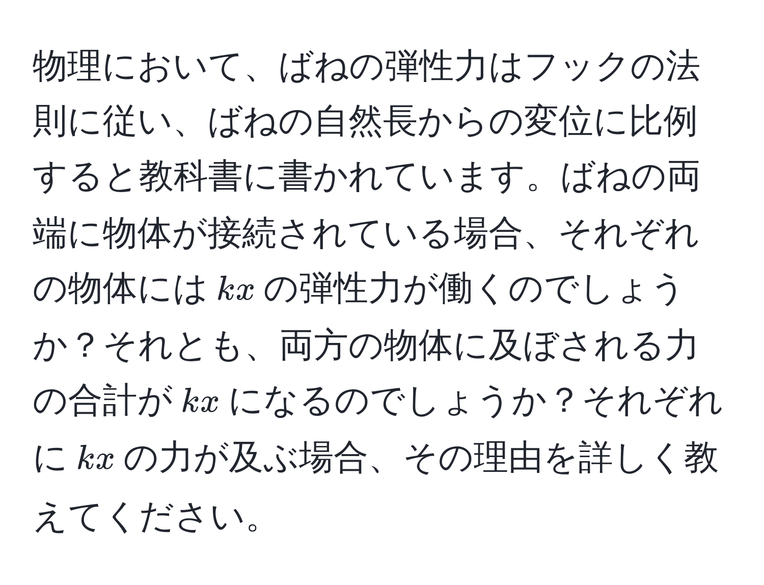 物理において、ばねの弾性力はフックの法則に従い、ばねの自然長からの変位に比例すると教科書に書かれています。ばねの両端に物体が接続されている場合、それぞれの物体には$kx$の弾性力が働くのでしょうか？それとも、両方の物体に及ぼされる力の合計が$kx$になるのでしょうか？それぞれに$kx$の力が及ぶ場合、その理由を詳しく教えてください。