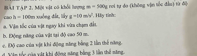 BàI TậP 2. Một vật có khối lượng m=500g rơi tự do (không vận tốc đầu) từ độ 
cao h=100m xuống đất, lấy g=10m/s^2. Hãy tính: 
a. Vận tốc của vật ngay khi vừa chạm đất. 
b. Động năng của vật tại độ cao 50 m. 
c. Độ cao của vật khi động năng bằng 2 lần thế năng. 
d. Vân tốc của vật khi động năng bằng 3 lần thế năng.