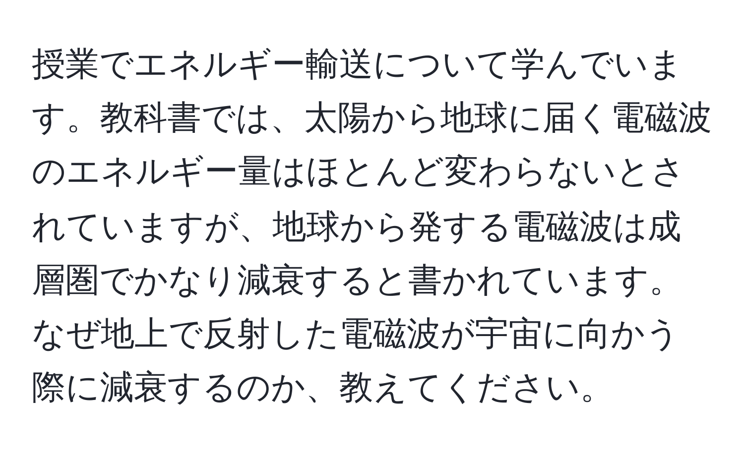 授業でエネルギー輸送について学んでいます。教科書では、太陽から地球に届く電磁波のエネルギー量はほとんど変わらないとされていますが、地球から発する電磁波は成層圏でかなり減衰すると書かれています。なぜ地上で反射した電磁波が宇宙に向かう際に減衰するのか、教えてください。