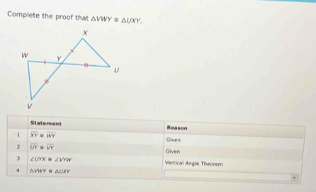 Complete the proof that △ VWY≌ △ UXY. 
Statement Reason 
1 overline XY overline WY Given 
2 overline UY overline VY Given 
3 ∠ UYX≌ ∠ VYW Vertical Angle Theorem 
4 △ VWY≌ △ UXY
'