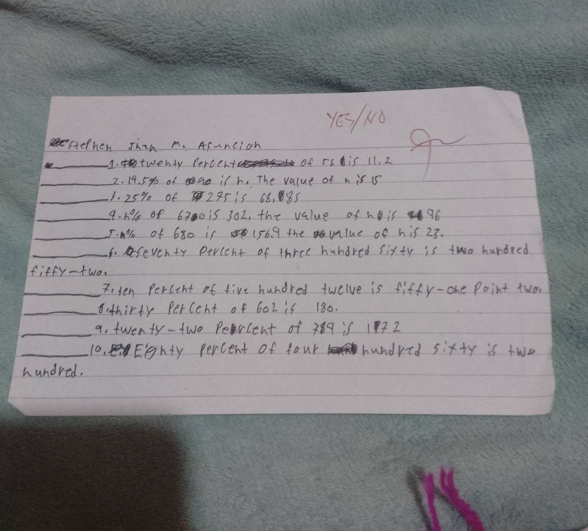 Yes Nǒ
stephen Jhin m. Asuncich
_1. twenty Percer of 56 is 11, 2
_2. 19. 5% of ao is h. The value of n is 15
_3. 25% of 275 is 68, 85
_4- 1% of 6300 is 302, the value of h is 96
_ 50% of 680 is (56. 9 the vlue of his 23.
_6. seventy percent of three hundred sixty is two hundred
fiffy-two
_7,ten Percent of fire hundred twelve is fiffy-one Point two.
_8: thirty perccht of 602 is 180.
_a. twenty-two Percent of 389 if 177 2
_10, Eghty percent of four b handred sixty is two
hundred.