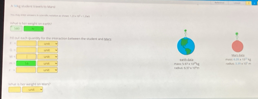 A Sillkg Mudent travels to Maru 
You may entor aneers in scienofc netatson as shown 1.27* 10^3=1.240
What is her weight on earth? 580 h 
iil out each quantily for the interaction between the student and Macs 
f unvt
O= uni
M=| unit Mars dala
m= unit e arth d radius 9aSE !
0.39* 10^(23)kg
=5.97* 10^(24)kg 1.39* 10^2m
f= lanit 
rad =537* 11
What is her weight on Mars? 
unit