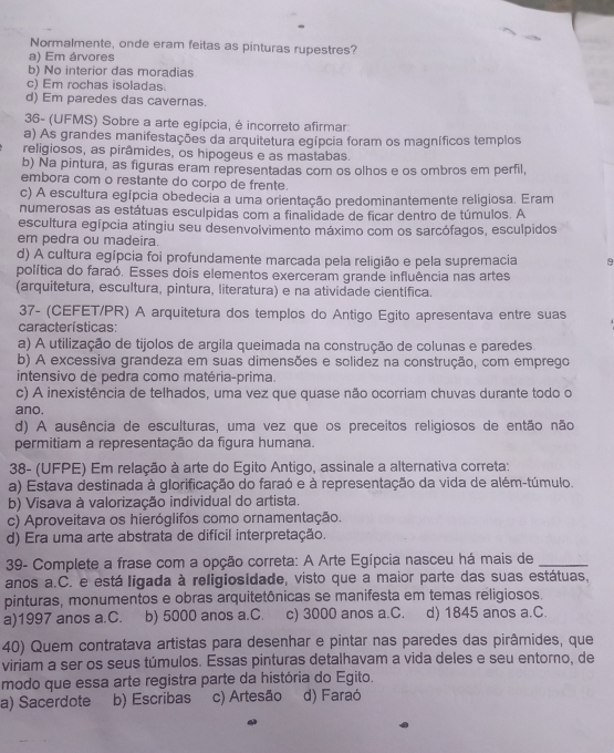 Normalmente, onde eram feitas as pinturas rupestres?
a) Em árvores
b) No interior das moradias
c) Em rochas isoladas.
d) Em paredes das cavernas.
36- (UFMS) Sobre a arte egípcia, é incorreto afirmar
a) As grandes manifestações da arquitetura egípcia foram os magníficos templos
religiosos, as pirâmides, os hipogeus e as mastabas.
b) Na pintura, as figuras eram representadas com os olhos e os ombros em perfil,
embora com o restante do corpo de frente.
c) A escultura egípcia obedecia a uma orientação predominantemente religiosa. Eram
numerosas as estátuas esculpidas com a finalidade de ficar dentro de túmulos. A
escultura egípcia atingiu seu desenvolvimento máximo com os sarcófagos, esculpidos
er pedra ou madeira.
d) A cultura egípcia foi profundamente marcada pela religião e pela supremacia 9
política do faraó. Esses dois elementos exerceram grande influência nas artes
(arquitetura, escultura, pintura, literatura) e na atividade científica.
37- (CEFET/PR) A arquitetura dos templos do Antigo Egito apresentava entre suas
características:
a) A utilização de tijolos de argila queimada na construção de colunas e paredes.
b) A excessiva grandeza em suas dimensões e solidez na construção, com emprego
intensivo de pedra como matéria-prima.
c) A inexistência de telhados, uma vez que quase não ocorriam chuvas durante todo o
ano.
d) A ausência de esculturas, uma vez que os preceitos religiosos de então não
permitiam a representação da figura humana.
38- (UFPE) Em relação à arte do Egito Antigo, assinale a alternativa correta:
a) Estava destinada à glorificação do faraó e à representação da vida de além-túmulo.
b) Visava à valorização individual do artista.
c) Aproveitava os hieróglifos como ornamentação.
d) Era uma arte abstrata de difícil interpretação.
39- Complete a frase com a opção correta: A Arte Egípcia nasceu há mais de_
anos a.C. e está ligada à religiosidade, visto que a maior parte das suas estátuas,
pinturas, monumentos e obras arquitetônicas se manifesta em temas religiosos.
a)1997 anos a.C. b) 5000 anos a.C. c) 3000 anos a.C. d) 1845 anos a.C.
40) Quem contratava artistas para desenhar e pintar nas paredes das pirâmides, que
viriam a ser os seus túmulos. Essas pinturas detalhavam a vida deles e seu entorno, de
modo que essa arte registra parte da história do Egito.
a) Sacerdote b) Escribas c) Artesão d) Faraó