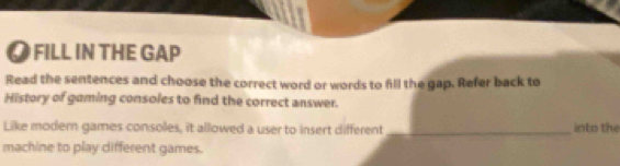 ● FILL IN THE GAP 
Read the sentences and choose the correct word or words to fill the gap. Refer back to 
History of gaming consoles to find the correct answer. 
Like modern games consoles, it allowed a user to insert different _into the 
machine to play different games.