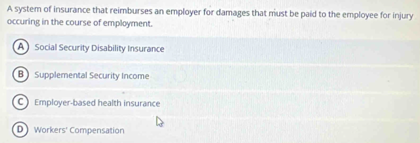 A system of insurance that reimburses an employer for damages that must be paid to the employee for injury
occuring in the course of employment.
ASocial Security Disability Insurance
B Supplemental Security Income
CEmployer-based health insurance
D Workers' Compensation