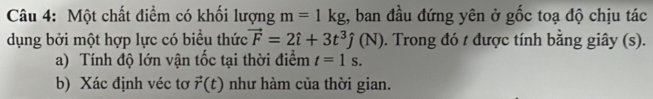 Một chất điểm có khối lượng m=1kg , ban đầu đứng yên ở gốc toạ độ chịu tác 
dụng bởi một hợp lực có biểu thức vector F=2hat i+3t^3hat j(N). Trong đó t được tính bằng giây (s). 
a) Tính độ lớn vận tốc tại thời điểm t=1s. 
b) Xác định véc tơ vector r(t) như hàm của thời gian.