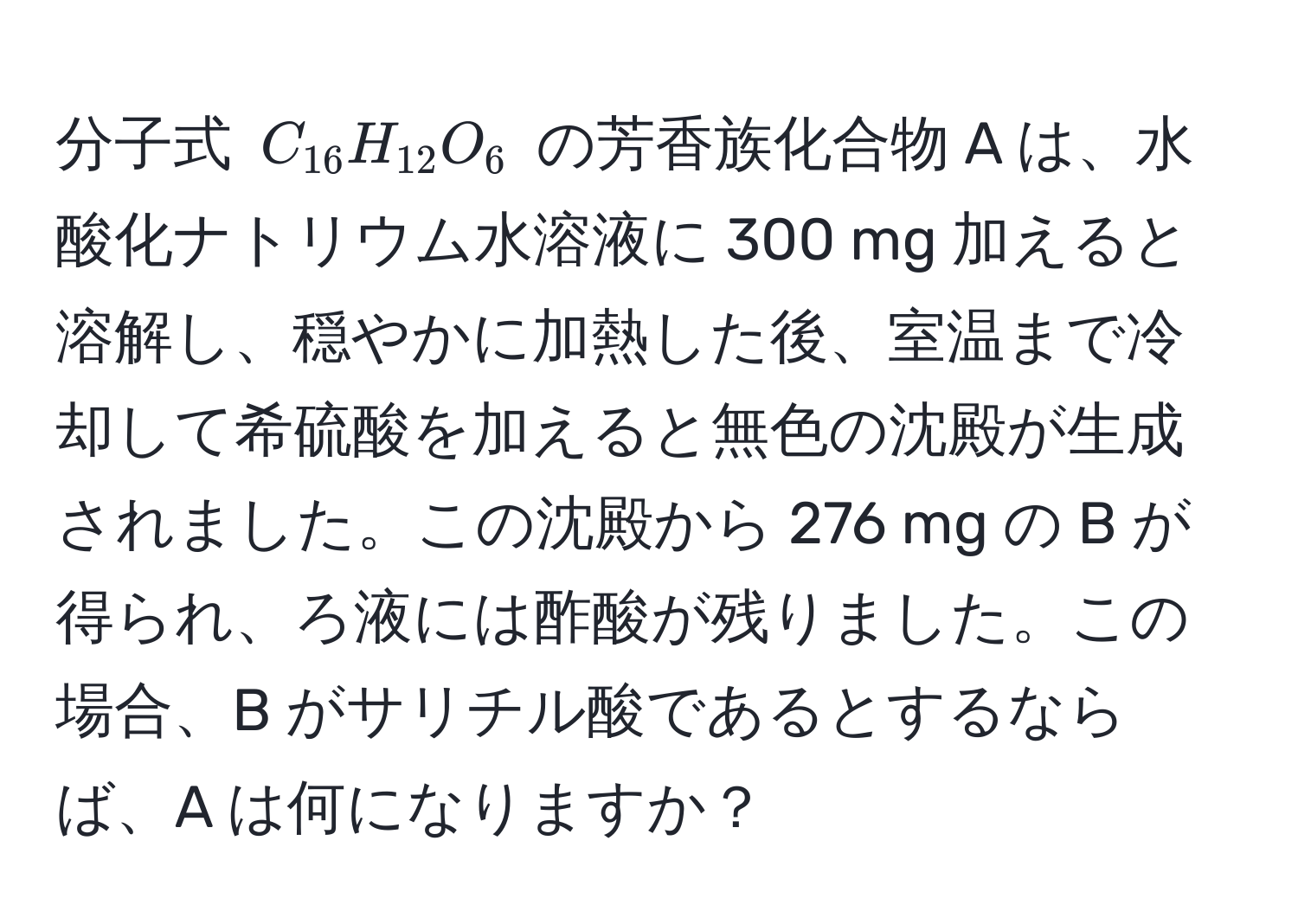 分子式 $C_16H_12O_6$ の芳香族化合物 A は、水酸化ナトリウム水溶液に 300 mg 加えると溶解し、穏やかに加熱した後、室温まで冷却して希硫酸を加えると無色の沈殿が生成されました。この沈殿から 276 mg の B が得られ、ろ液には酢酸が残りました。この場合、B がサリチル酸であるとするならば、A は何になりますか？