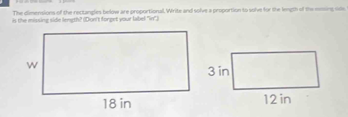 The dimensions of the rectangles below are proportional. Write and solve a proportion to solve for the length of the maing side. 
is the missing side length? (Don't forget your label 'in".)