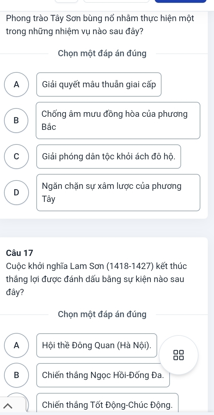 Phong trào Tây Sơn bùng nổ nhằm thực hiện một
trong những nhiệm vụ nào sau đây?
Chọn một đáp án đúng
A Giải quyết mâu thuẫn giai cấp
Chống âm mưu đồng hòa của phương
B
Bắc
C Giải phóng dân tộc khỏi ách đô hộ.
D Ngăn chặn sự xâm lược của phương
Tây
Câu 17
Cuộc khởi nghĩa Lam Sơn (1418-1427) kết thúc
thắng lợi được đánh dấu bằng sự kiện nào sau
đây?
Chọn một đáp án đúng
A Hội thề Đông Quan (Hà Nội).
B Chiến thắng Ngọc Hồi-Đống Đa.
Chiến thắng Tốt Động-Chúc Động.