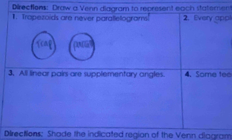 Directions: Draw a Venn diagram to represent each statement 
1. Trapezoids are never parallelograms. 2. Every appl 
3. All linear pairs are supplementary angles. 4. Some tee 
Directions: Shade the indicated region of the Venn diagram