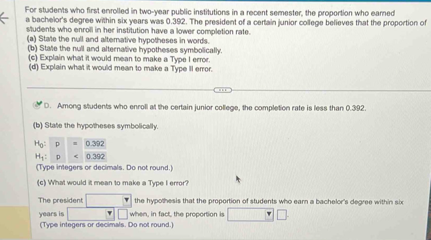 For students who first enrolled in two-year public institutions in a recent semester, the proportion who earned
a bachelor's degree within six years was 0.392. The president of a certain junior college believes that the proportion of
students who enroll in her institution have a lower completion rate.
(a) State the null and alternative hypotheses in words.
(b) State the null and alternative hypotheses symbolically.
(c) Explain what it would mean to make a Type I error.
(d) Explain what it would mean to make a Type II error.
D. Among students who enroll at the certain junior college, the completion rate is less than 0.392.
(b) State the hypotheses symbolically.
(Type integers or decimals. Do not round.)
(c) What would it mean to make a Type I error?
The president the hypothesis that the proportion of students who earn a bachelor's degree within six
years is | when, in fact, the proportion is □
(Type integers or decimals. Do not round.)