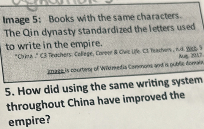 Image 5: Books with the same characters. 
The Qin dynasty standardized the letters used 
to write in the empire. 
''China .'' C3 Teachers: College, Career & Civic Life. C3 Teachers , n.d. Web. 5 
Aug. 2017. 
image is courtesy of Wikimedia Commons and is public domain 
5. How did using the same writing system 
throughout China have improved the 
empire?