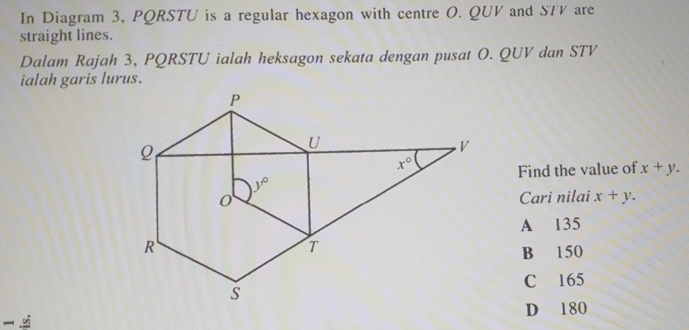 In Diagram 3, PQRSTU is a regular hexagon with centre O. QUV and STV are
straight lines.
Dalam Rajah 3, PQRSTU ialah heksagon sekata dengan pusat O. QUV dan STV
ialah garis lurus.
Find the value of x+y.
Cari nilai x+y.
A 135
B 150
C 165
C D 180
.