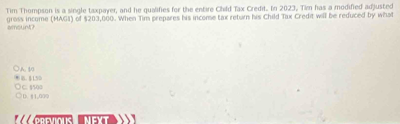 Tim Thompson is a single taxpayer, and he qualifies for the entire Child Tax Credit. In 2023, Tim has a modified adjusted
gross income (MAGI) of $203,000. When Tim prepares his income tax return his Child Tax Credit will be reduced by what
amount?
A. 50
B. 150
C. $500
D. $1,000
ll PREVIOUS NEXT