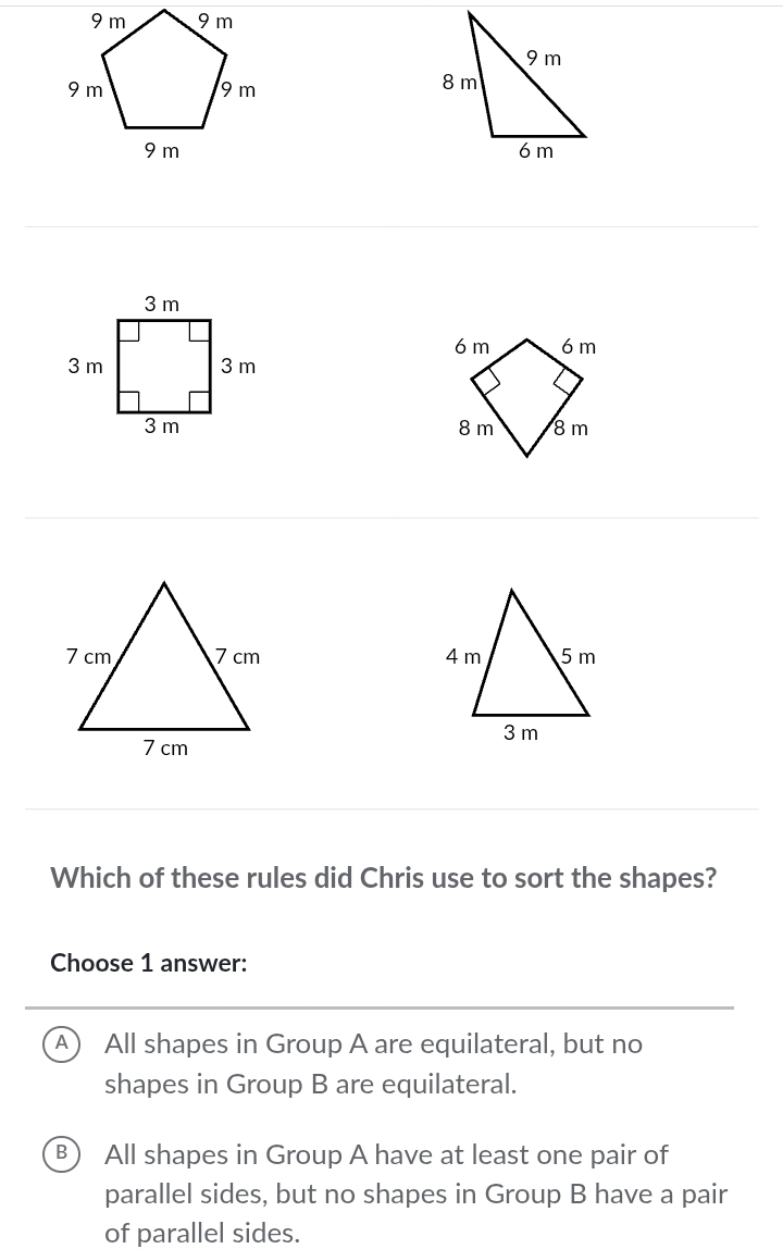 Which of these rules did Chris use to sort the shapes?
Choose 1 answer:
A All shapes in Group A are equilateral, but no
shapes in Group B are equilateral.
B) All shapes in Group A have at least one pair of
parallel sides, but no shapes in Group B have a pair
of parallel sides.