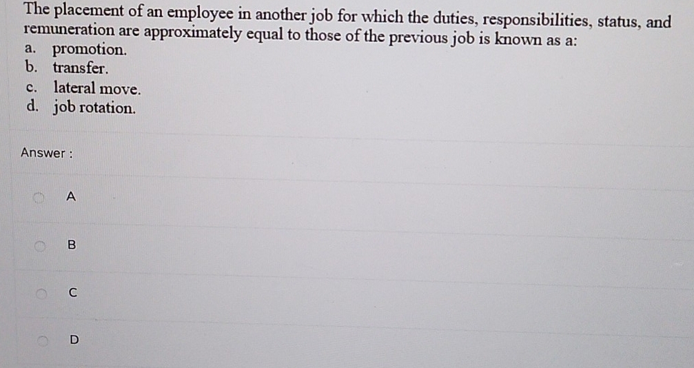 The placement of an employee in another job for which the duties, responsibilities, status, and
remuneration are approximately equal to those of the previous job is known as a:
a. promotion.
b. transfer.
c. lateral move.
d. job rotation.
Answer :
A
B
C
D