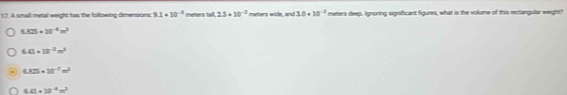 A smaill metal weight has the folowing dimensions 9.1* 10^(-3) meters tal 2.5· 10^(-2) meters wide, and 3.0* 10^(-2) meters deep. Ignoring significant figures, what is the volume of this rectangular weight?
6.825* 10^(-4)m^2
6.41· 10^(-2)m^3
6.825* 10^(-2)m^2
6.0* 10^(-6)m^2