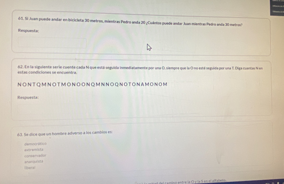 Si Juan puede andar en bicicleta 30 metros, mientras Pedro anda 20 ¿Cuántos puede andar Juan mientras Pedro anda 30 metros?
Respuesta:
62. En la siguiente serie cuente cada N que está seguida inmediatamente por una O, siempre que la O no esté seguida por una T. Diga cuantas N en
estas condiciones se encuentra.
NONTQMNOTMONOONQMNNOQNOTONAMONOM
Respuesta:
63. Se dice que un hombre adverso a los cambios es:
democrático
extremista
conservador
anarquista
liberal
ad del camino entre la O y la S en el alfabeto.