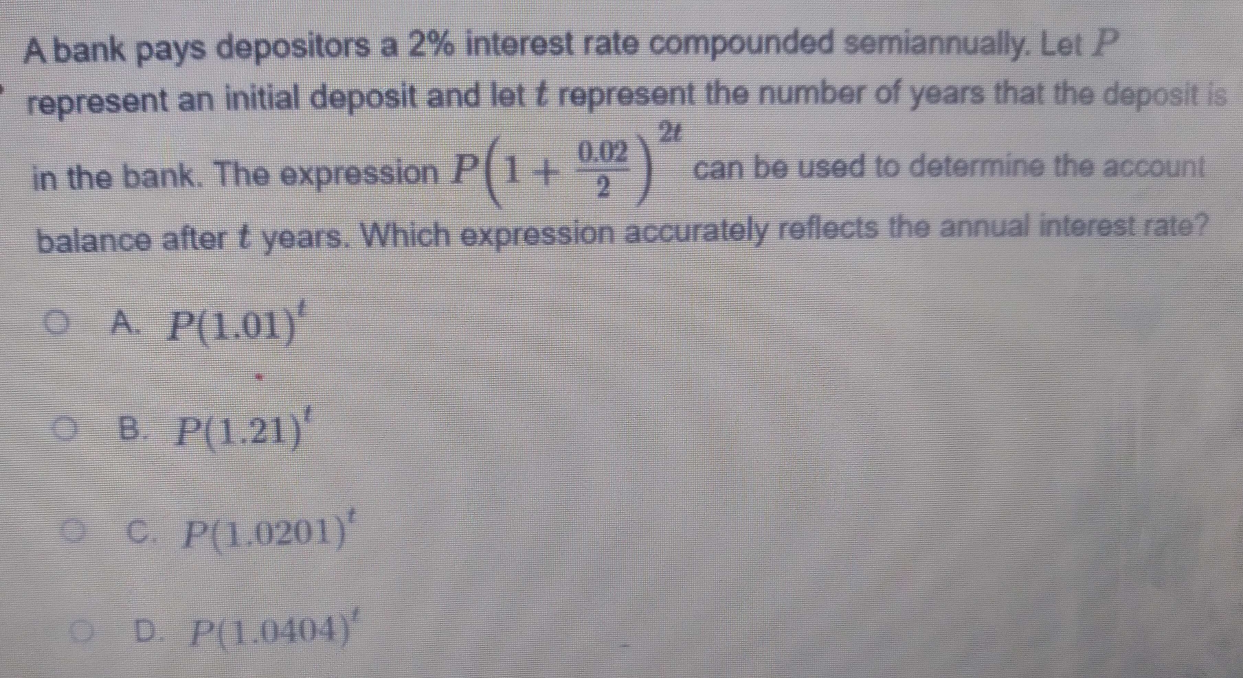 A bank pays depositors a 2% interest rate compounded semiannually. Let P
represent an initial deposit and let t represent the number of years that the deposit is
in the bank. The expression P(1+ (0.02)/2 )^2t can be used to determine the account
balance after t years. Which expression accurately reflects the annual interest rate?
A. P(1.01)^t
B. P(1.21)^t
C. P(1.0201)^t
D. P(1.0404)^t