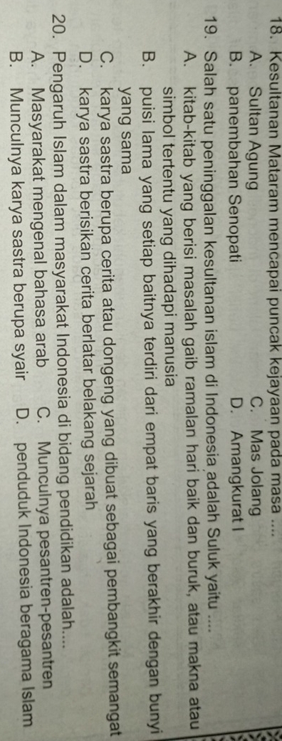 Kesultanan Mataram mencapai puncak kejayaan pada masa ....
A. Sultan Agung C. Mas Jolang
B. panembahan Senopati D. Amangkurat I
19. Salah satu peninggalan kesultanan islam di Indonesia adalah Suluk yaitu ....
A. kitab-kitab yang berisi masalah gaib ramalan hari baik dan buruk, atau makna atau
simbol tertentu yang dihadapi manusia
B. puisi lama yang setiap baitnya terdiri dari empat baris yang berakhir dengan bunyi
yang sama
C. karya sastra berupa cerita atau dongeng yang dibuat sebagai pembangkit semangat
D. karya sastra berisikan cerita berlatar belakang sejarah
20. Pengaruh Islam dalam masyarakat Indonesia di bidang pendidikan adalah....
A. Masyarakat mengenal bahasa arab C. Munculnya pesantren-pesantren
B. Munculnya karya sastra berupa syair D. penduduk Indonesia beragama Islam