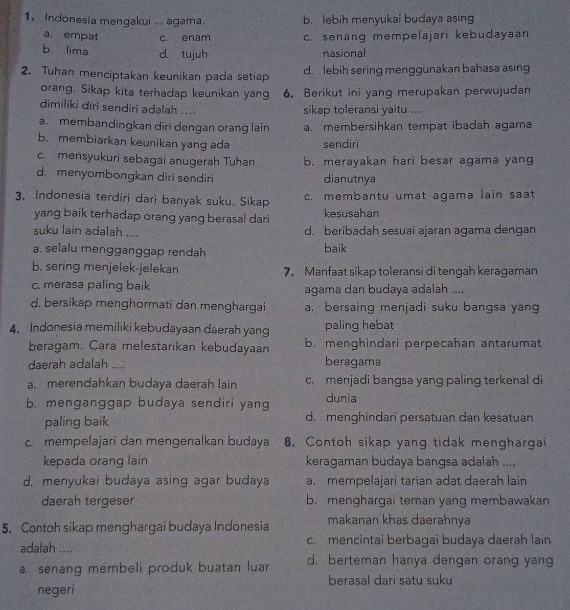 Indonesia mengakui ... agama. b. lebih menyukai budaya asing
a. empat c. enam c. senang mempelajari kebudayaan
b. lima d. tujuh nasional
2. Tuhan menciptakan keunikan pada setiap d. lebih sering menggunakan bahasa asing
orang. Sikap kita terhadap keunikan yang 6. Berikut ini yang merupakan perwujudan
dimiliki diri sendiri adalah ....
sikap toleransi yaitu ....
a. membandingkan diri dengan orang lain a. membersihkan tempat ibadah agama
b. membiarkan keunikan yang ada sendiri
c. mensyukuri sebagai anugerah Tuhan b. merayakan hari besar agama yang
d. menyombongkan diri sendiri dianutnya
3. Indonesia terdiri dari banyak suku. Sikap c. membantu umat agama lain saat
yang baik terhadap orang yang berasal dari
kesusahan
suku lain adalah .... d. beribadah sesuai ajaran agama dengan
a. selalu mengganggap rendah baik
b. sering menjelek-jelekan 7、 Manfaat sikap toleransi di tengah keragaman
c. merasa paling baik
agama dan budaya adalah ....
d. bersikap menghormati dan menghargai a. bersaing menjadi suku bangsa yang
4. Indonesia memiliki kebudayaan daerah yang paling hebat
beragam. Cara melestarikan kebudayaan b. menghindari perpecahan antarumat
daerah adalah .... beragama
a. merendahkan budaya daerah lain c. menjadi bangsa yang paling terkenal di
b. menganggap budaya sendiri yang
dunia
paling baik
d. menghindari persatuan dan kesatuan
c. mempelajari dan mengenalkan budaya 8. Contoh sikap yang tidak menghargai
kepada orang lain keragaman budaya bangsa adalah ....
d. menyukai budaya asing agar budaya a. mempelajari tarian adat daerah lain
daerah tergeser b. menghargai teman yang membawakan
5. Contoh sikap menghargai budaya Indonesia
makanan khas daerahnya
adalah ....
c. mencintai berbagai budaya daerah lain
a. senang membeli produk buatan luar d. berteman hanya dengan orang yang
berasal dari satu suku
negeri