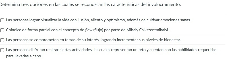 Determina tres opciones en las cuales se reconozcan las características del involucramiento.
Las personas logran visualizar la vida con ilusión, aliento y optimismo, además de cultivar emociones sanas.
Coindice de forma parcial con el concepto de flow (flujo) por parte de Mihaly Csikszentmihalyi.
Las personas se comprometen en temas de su interés, logrando incrementar sus niveles de bienestar.
Las personas disfrutan realizar ciertas actividades, las cuales representan un reto y cuentan con las habilidades requeridas
para llevarlas a cabo.