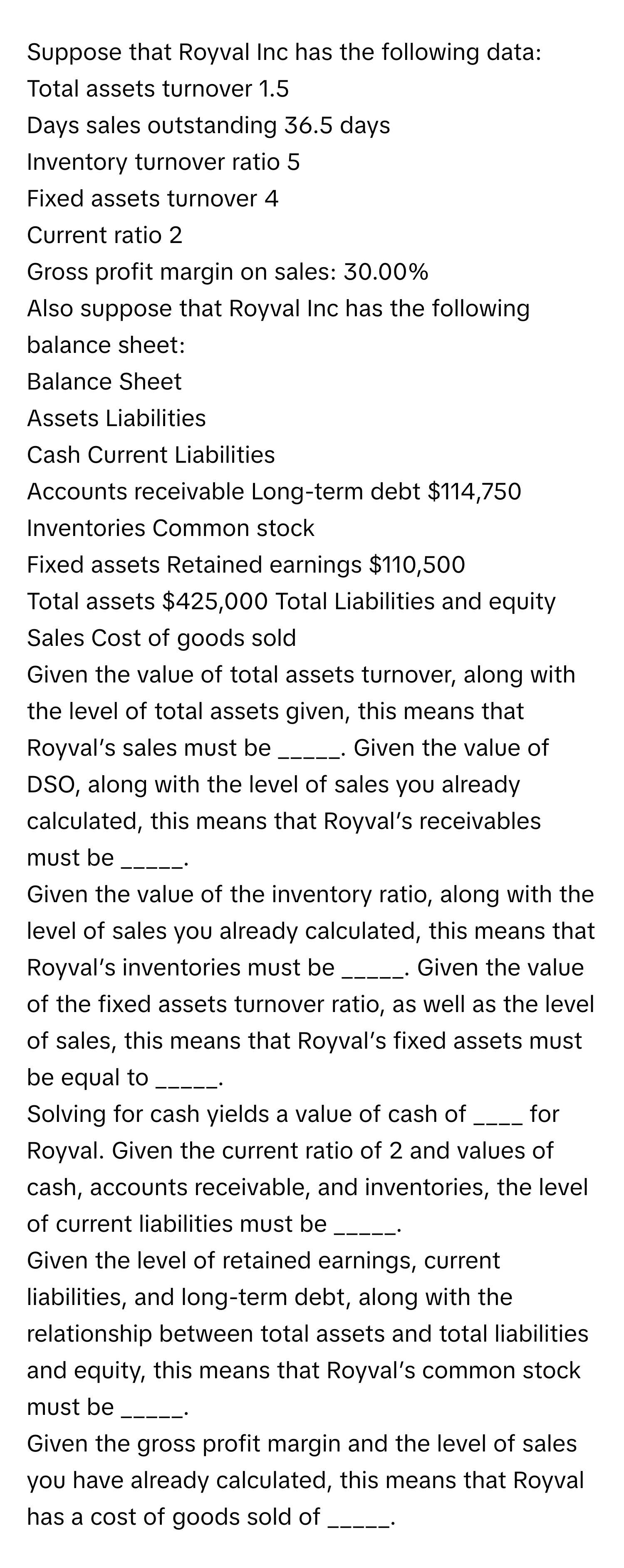 Suppose that Royval Inc has the following data:

Total assets turnover 1.5
Days sales outstanding 36.5 days
Inventory turnover ratio 5
Fixed assets turnover 4
Current ratio 2
Gross profit margin on sales: 30.00%

Also suppose that Royval Inc has the following balance sheet:

Balance Sheet
Assets Liabilities
Cash Current Liabilities 
Accounts receivable Long-term debt $114,750
Inventories Common stock 
Fixed assets Retained earnings $110,500
Total assets $425,000 Total Liabilities and equity 
Sales Cost of goods sold 

Given the value of total assets turnover, along with the level of total assets given, this means that Royval’s sales must be _____. Given the value of DSO, along with the level of sales you already calculated, this means that Royval’s receivables must be _____.

Given the value of the inventory ratio, along with the level of sales you already calculated, this means that Royval’s inventories must be _____. Given the value of the fixed assets turnover ratio, as well as the level of sales, this means that Royval’s fixed assets must be equal to _____.
Solving for cash yields a value of cash of ____ for Royval. Given the current ratio of 2 and values of cash, accounts receivable, and inventories, the level of current liabilities must be _____.
Given the level of retained earnings, current liabilities, and long-term debt, along with the relationship between total assets and total liabilities and equity, this means that Royval’s common stock must be _____.
Given the gross profit margin and the level of sales you have already calculated, this means that Royval has a cost of goods sold of _____.