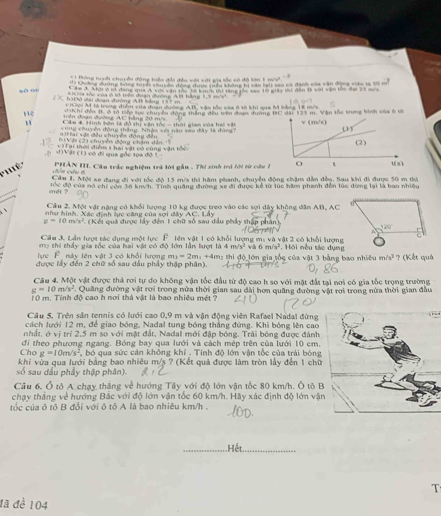 C) Bóng tuyết chuyển động biển đổi đều với với gia tốc có độ lớn 1 m/s².
d) Quảng đường bóng tuyết chuyển động được (nều không bị cản lại) sau cũ đánh của vận động viên là 50 m
sà ai Cầu 3. Mội ở tổ đang qua Á với vận tốc 36 km/h thị tăng tốc sau 10 giây thì đến 11 với vận tốc đạt 25 m/s
#)Gia tốc của ô tô trên đoạn đường AB bằng 1..5m/s^2.
b)Độ đài đoạn đường AB bảng 157 m.
c)Gọi M là trung điểm của đoạn đường An vận tốc của ô tô khi qua M bằng 18 m/s.
d)Khi đến B, ô tổ tiếp tục chuyển động thắng đều trên đoạn đường BC dài 125 m. Vận tốc trung bình của ô tổ
Hệ trên đoạn đường AC bằng 20 m/s.
H  Cầu 4. Hinh bên là đồ thị vận tốc - thời gian của hai vật
cùng chuyển động thắng. Nhận xéi nào sau đây là đùng?
a)Hai vật đều chuyển động đều.
b)Vật (2) chuyển động chậm dản. 9
c)Tại thời điểm t hai vật có cùng vận tốc.
d)Vật (1) có đi qua gốc tọa độ !
'hiê' PHẢN III. Câu trắc nghiệm trã lời gắn . Thí sinh trả lời từ cầu 1
đến câu 6,
Câu I. Một xe đang đi với tốc độ 15 m/s thì hãm phanh, chuyển động chậm dần đều. Sau khi đi được 50 m thị
đốc độ của nó chỉ còn 36 km/h. Tỉnh quãng đường xe đi được kể từ lúc hãm phanh đến lúc dừng lại là bao nhiều
mét ?
Câu 2. Một vật nặng có khối lượng 10 kg được treo vào các sợi dây không dãn AB, AC
`` như hình. Xác định lực căng của sợi dây . x° C. Lầy
g=10m/s^2 (Kết quả được lấy đến 1 chữ số sau dầu phầy thập phân),
Câu 3. Lần lượt tác dụng một lực É lên vật 1 có khối lượng mị và vật 2 có khối lượng
m² thì thấy gia tốc của hai vật có độ lớn lần lượt là 4m/s^2 và 6m/s^2. Hỏi nếu tác dụng
lực Fnày lên vật 3 có khổi lượng m_3=2m_1+4m_2 thì độ lớn gia tốc của vật 3 bằng bao nhiêu m/s^2 ? (Kết quả
được lấy đến 2 chữ số sau dấu phẩy thập phân).
Câu 4. Một vật được thả rơi tự do không vận tốc đầu từ độ cao h so với mặt đất tại nơi có gia tốc trọng trường
g=10m/s^2 *. Quãng đường vật rơi trong nửa thời gian sau dài hơn quãng đường vật rơi trong nửa thời gian đầu
10 m. Tính độ cao h nơi thả vật là bao nhiêu mét ?
Câu 5. Trên sân tennis có lưới cao 0,9 m và vận động viên Rafael Nadal đứng
cách lưới 12 m, để giao bóng, Nadal tung bóng thẳng đứng. Khi bóng lên cao
nhất. ở vị trí 2,5 m so với mặt đất, Nadal mới đập bóng. Trái bóng được đánh
đi theo phương ngang. Bóng bay qua lưới và cách mép trên của lưới 10 cm.
Cho g=10m/s^2 7, bỏ qua sức cản không khí , Tính độ lớn vận tốc của trái bóng
khi vừa qua lưới bằng bao nhiêu m/s ? (Kết quả được làm tròn lấy đến 1 chữ
số sau dấu phầy thập phân).
Câu 6. Ổ tô A chạy thắng về hướng Tây với độ lớn vận tốc 80 km/h. Ô tô B
chạy thẳng về hướng Bắc với độ lớn vận tốc 60 km/h. Hãy xác định độ lớn vận
tốc của ô tô B đối với ô tô A là bao nhiêu km/h .
Hết
T
đã đề 104