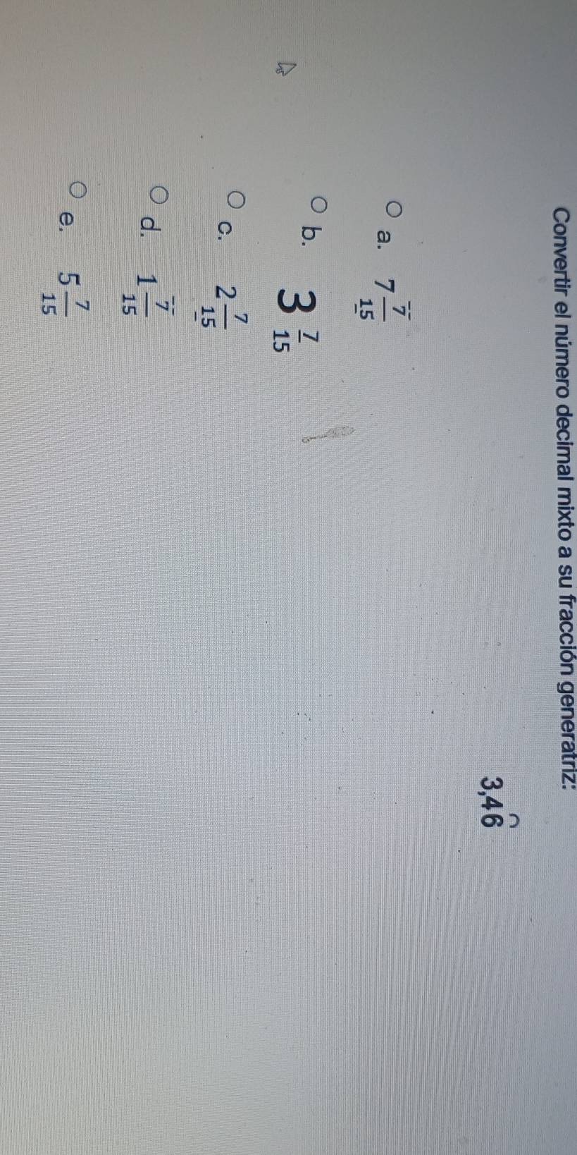 Convertir el número decimal mixto a su fracción generatriz:
3, 4widehat 6
a. 7 7/15 
b. 3 7/15 
C. 2 7/15 
d. 1 7/15 
e. 5 7/15 